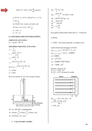 84
84
 
 
cm
d
m
d
m
t
d
d
d
d
m
t
d
t
s
d
d
t
d
s
B
A
qu
_
52
_
52
,
0
5
.
135
)
*
2
4
.
0
4
.
0
(
*
2
/
)
40
.
0
(
*
)
40
.
0
(
85
.
3
*
85
.
3
*
5
.
18
5
.
135
)
*
2
(
*
2
/(
)
(
*
)
(
*
*
2
2
2
2














2.3 ESFUERZO CORTANTE POR FLEXIÓN.-
CORTANTE ACTUANTE:
A
d
m
q
V u
u *
)
( 

ESFUERZO CORTANTE ACTUANTE:
cm
d
m
d
d
d
m
t
m
t
d
d
m
t
d
d
m
qu
d
A
A
d
m
qu
d
A
V
u
u
u
u
u
38
38
.
0
)
725
.
1
(
/
5
.
18
/
3
.
65
)
725
.
1
(
/
5
.
18
)
(
*
*
)
(
*
3
3
2
2
2















De los tres peraltes d1, d2 y d3 se escoge el mayor:
nto
recubrimie
db
db
d
H 


 ´´
´
inch
cm
H
cm
cm
cm
cm
H
_
26
075
.
67
5
54
.
2
*
8
5
54
.
2
*
8
5
9
.
58






3. CALCULO DEL ACERO.-
cm
kg
M
m
t
M
B
m
q
M
u
u
u
u




5
2
2
2
10
*
97
.
105
85
.
3
*
)
725
.
1
(
*
2
/
5
.
18
*
*
2
2
2
2
5
2
9
.
7
59
*
85
.
3
10
*
97
.
105
cm
kg
bd
M
bd
M
u
u


De la gráfica adjunta dada al final, para f’c = β10 kg/cmβ,
se obtiene,
r = 0,0022 . Esta cuantía requerida, se compara con la
cuantía mínima para elementos en flexión.
2
2
_
min_
_
min_
_
96
,
74
59
*
385
*
0033
.
0
*
*
0033
.
0
0033
,
0
/
14
_
,
/
'
7
.
0
cm
A
cm
A
d
b
A
f
ni
f
c
f
S
S
S
y
flexión
para
y
flexión
para











Elegimos varilla de 7/8”
N Varillas= 74,96 / 3,87
N Varillas = 19,37. Se usarán 20 varillas
 
cm
s
s
B
rec
db
s
NVarillas
_
6
,
19
1
20
5
*
2
54
.
2
*
1
385
.
2
*
1









)
(
55
.
13
210
*
1
.
1
*
85
.
0 2
menor
cm
kg

 