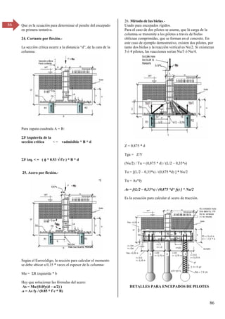86
86 Que es la ecuación para determinar el peralte del encepado
en primera tentativa.
24. Cortante por flexión.-
La sección crítica ocurre a la distancia “d”, de la cara de la
columna:
Para zapata cuadrada A = B:
ΣF izquierda de la
sección crítica < = vadmisible * B * d
ΣF izq. < = (  * 0.53  f'c ) * B * d
25. Acero por flexión.-
Según el Eurocódigo, la sección para calcular el momento
se debe ubicar a 0,15 * veces el espesor de la columna:
Mu = ΣR izquierda * b
Hay que solucionar las fórmulas del acero:
As = Mu/(0.0fy(d – a/2) )
.a = As fy / (0.85 * f`c * B)
26. Método de las bielas.-
Usado para encepados rígidos.
Para el caso de dos pilotes se asume, que la carga de la
columna se transmite a los pilotes a través de bielas
oblícuas comprimidas, que se forman en el concreto. En
este caso de ejemplo demostrativo, existen dos pilotes, por
tanto dos bielas y la reacción vertical es Nu/2. Si existieran
3 ó 4 pilotes, las reacciones serían Nu/3 ó Nu/4.
Z = 0,875 * d
Tga = Z/Y
(Nu/2) / Tu = (0,875 * d) / (L/2 – 0,35*s)
Tu = [(L/2 – 0,35*s) / (0,875 *d) ] * Nu/2
Tu = As*fy
As = [(L/2 – 0,35*s) / (0,875 *d* fy) ] * Nu/2
Es la ecuación para calcular el acero de tracción.
DETALLES PARA ENCEPADOS DE PILOTES
 