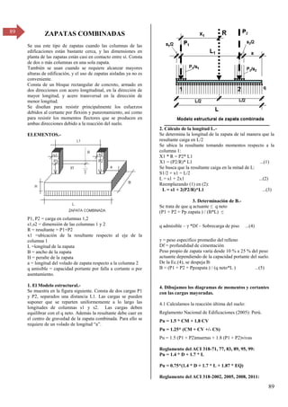 89
89 ZAPATAS COMBINADAS
Se usa este tipo de zapatas cuando las columnas de las
edificaciones están bastante cerca, y las dimensiones en
planta de las zapatas están casi en contacto entre sí. Consta
de dos o más columnas en una sola zapata.
También se usan cuando se requiere alcanzar mayores
alturas de edificación, y el uso de zapatas aisladas ya no es
conveniente.
Consta de un bloque rectangular de concreto, armado en
dos direcciones con acero longitudinal, en la dirección de
mayor longitud, y acero transversal en la dirección de
menor longitud.
Se diseñan para resistir principalmente los esfuerzos
debidos al cortante por flexión y punzonamiento, así como
para resistir los momentos flectores que se producen en
ambas direcciones debido a la reacción del suelo.
ELEMENTOS.-
P1, P2 = carga en columnas 1,2
s1,s2 = dimensión de las columnas 1 y 2
R = resultante = P1+P2
x1 =ubicación de la resultante respecto al eje de la
columna 1
L =longitud de la zapata
B = ancho de la zapata
H = peralte de la zapata
a = longitud del volado de zapata respecto a la columna 2
q amisible = capacidad portante por falla a cortante o por
asentamiento.
1. El Modelo estructural.-
Se muestra en la figura siguiente. Consta de dos cargas P1
y P2, separados una distancia L1. Las cargas se pueden
suponer que se reparten uniformemente a lo largo las
longitudes de columnas s1 y s2. Las cargas deben
equilibrar con el q neto. Además la resultante debe caer en
el centro de gravedad de la zapata combinada. Para ello se
requiere de un volado de longitud “a”.
2. Cálculo de la longitud L.-
Se determina la longitud de la zapata de tal manera que la
resultante caiga en L/2
Se ubica la resultante tomando momentos respecto a la
columna 1:
X1 * R = P2* L1
X1 = (P2/R)* L1 ...(1)
Se busca que la resultante caiga en la mitad de L:
S1/2 + x1 = L/2
L = s1 + 2x1 ...(2)
Reemplazando (1) en (2):
L = s1 + 2(P2/R)*L1 ...(3)
3. Determinación de B.-
Se trata de que q actuante ≤ q neto
(P1 + Pβ + Pp zapata ) / (B*L) ≤
q admisible – *Df – Sobrecarga de piso ...(4)
= peso específico promedio del relleno
Df = profundidad de cimentación
Peso propio de zapata varía desde 10 % a 25 % del peso
actuante dependiendo de la capacidad portante del suelo.
De la Ec.(4), se despeja B:
B = (P1 + P2 + Ppzapata ) / (q neto*L ) ...(5)
4. Dibujamos los diagramas de momentos y cortantes
con las cargas mayoradas.
4.1 Calculamos la reacción última del suelo:
Reglamento Nacional de Edificaciones (2005): Perú.
Pu = 1.5 * CM + 1.8 CV
Pu = 1.25* (CM + CV +/- CS)
Pu = 1.5 (P1 + P2)muertas + 1.8 (P1 + P2)vivas
Reglamento del ACI 318-71, 77, 83, 89, 95, 99:
Pu = 1.4 * D + 1.7 * L
Pu = 0.75*(1.4 * D + 1.7 * L + 1.87 * EQ)
Reglamento del ACI 318-2002, 2005, 2008, 2011:
 