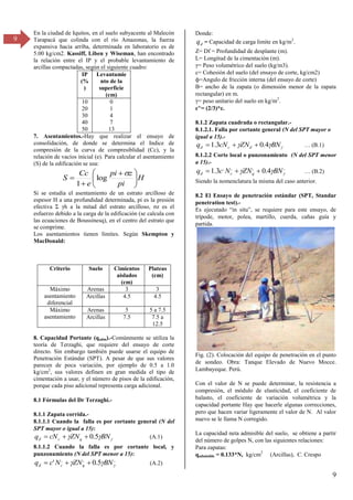 9
9
En la ciudad de Iquitos, en el suelo subyacente al Malecón
Tarapacá que colinda con el río Amazonas, la fuerza
expansiva hacia arriba, determinada en laboratorio es de
5.00 kg/cm2. Kassiff, Liben y Wiseman, han encontrado
la relación entre el IP y el probable levantamiento de
arcillas compactadas, según el siguiente cuadro:
IP
(%
)
Levantamie
nto de la
superficie
(cm)
10
20
30
40
50
0
1
4
7
13
7. Asentamientos.-Hay que realizar el ensayo de
consolidación, de donde se determina el Indice de
compresión de la curva de compresiblidad (Cc), y la
relación de vacíos inicial (e). Para calcular el asentamiento
(S) de la edificación se usa:
H
pi
z
pi
e
Cc
S 






 



log
1
Si se estudia el asentamiento de un estrato arcilloso de
espesor H a una profundidad determinada, pi es la presión
efectiva Σ h a la mitad del estrato arcilloso, z es el
esfuerzo debido a la carga de la edificación (se calcula con
las ecuaciones de Boussinesq), en el centro del estrato que
se comprime.
Los asentamientos tienen límites. Según Skempton y
MacDonald:
Criterio Suelo Cimientos
aislados
(cm)
Plateas
(cm)
Máximo
asentamiento
diferencial
Arenas 3 3
Arcillas 4.5 4.5
Máximo
asentamiento
Arenas 5 5 a 7.5
Arcillas 7.5 7.5 a
12.5
8. Capacidad Portante (qadm).-Comúnmente se utiliza la
teoría de Terzaghi, que requiere del ensayo de corte
directo. Sin embargo también puede usarse el equipo de
Penetración Estándar (SPT). A pesar de que sus valores
parecen de poca variación, por ejemplo de 0.5 a 1.0
kg/cm2
, sus valores definen en gran medida el tipo de
cimentación a usar, y el número de pisos de la edificación,
porque cada piso adicional representa carga adicional.
8.1 Fórmulas del Dr Terzaghi.-
8.1.1 Zapata corrida.-
8.1.1.1 Cuando la falla es por cortante general (N del
SPT mayor o igual a 15):


 BN
ZN
cN
q q
c
d 5
.
0


 (A.1)
8.1.1.2 Cuando la falla es por cortante local, y
punzonamiento (N del SPT menor a 15):
,
,
,
5
.
0
' 

 BN
ZN
N
c
q q
c
d 

 (A.2)
Donde:
d
q = Capacidad de carga limite en kg/m2
.
Z= Df = Profundidad de desplante (m).
L= Longitud de la cimentación (m).
= Peso volumétrico del suelo (kg/mγ).
c= Cohesión del suelo (del ensayo de corte, kg/cm2)
ф=Angulo de fricción interna (del ensayo de corte)
B= ancho de la zapata (o dimensión menor de la zapata
rectangular) en m.
= peso unitario del suelo en kg/m2
.
c’,
= (2/3)*c.
8.1.2 Zapata cuadrada o rectangular.-
8.1.2.1. Falla por cortante general (N del SPT mayor o
igual a 15).-


 BN
ZN
cN
q d
c
d 4
.
0
3
.
1 

 … (B.1)
8.1.2.2 Corte local o punzonamiento (N del SPT menor
a 15).-
,
,
,
,
4
.
0
3
.
1 

 BN
ZN
N
c
q q
c
d 

 … (B.β)
Siendo la nomenclatura la misma del caso anterior.
8.2 El Ensayo de penetración estándar (SPT, Standar
penetration test).-
Es ejecutado “in situ”, se requiere para este ensayo, de
trípode, motor, polea, martillo, cuerda, cañas guía y
partida.
Fig. (2). Colocación del equipo de penetración en el punto
de sondeo. Obra: Tanque Elevado de Nuevo Mocce.
Lambayeque. Perú.
Con el valor de N se puede determinar, la resistencia a
compresión, el módulo de elasticidad, el coeficiente de
balasto, el coeficiente de variación volumétrica y la
capacidad portante Hay que hacerle algunas correcciones,
pero que hacen variar ligeramente el valor de N. Al valor
nuevo se le llama N corregido.
La capacidad neta admisible del suelo, se obtiene a partir
del número de golpes N, con las siguientes relaciones:
Para zapatas:
qadmisible = 0.133*N, kg/cm2
(Arcillas), C. Crespo
 