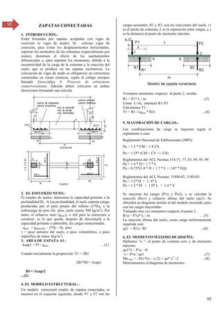 95
95 ZAPATAS CONECTADAS
1. INTRODUCCION.-
Están formadas por zapatas acopladas con vigas de
conexión (o vigas de atado). Se colocan vigas de
conexión, para evitar los desplazamientos horizontales,
soportar los momentos de las columnas (especialmente por
sismo), disminuir el efecto de los asentamientos
diferenciales y, para soportar los momentos, debido a la
excentricidad de la carga de la columna y la reacción del
suelo, que se produce en las zapatas excéntricas. La
colocación de vigas de atado es obligatorio en estructuras
construidas en zonas sísmicas, según el código europeo
llamado Eurocódigo 8: Proyecto de estructuras
sismorresistentes. Además deben colocarse en ambas
direcciones formando una retícula.
2. EL ESFUERZO NETO.-
El estudio de suelos, determina la capacidad portante a la
profundidad Df . A esa profundidad, el suelo soporta cargas
producidas por el peso propio del relleno ( *Df), y la
sobrecarga de piso (Sc. piso, suele usarse 500 kg/m2
). Por
tanto, el esfuerzo neto (qneto), o útil para la estructura a
construir, es lo que queda, después de descontarle a la
capacidad portante o admisible, las cargas mencionadas.
. qneto = qadmisible – *Df – Sc. piso
= peso unitario del suelo, o peso volumétrico, o peso
específico de masa (kg/m3
).
3. AREA DE ZAPATA A1.-
Azap1 = P1 / qneto ...(1)
Usando inicialmente la proporción: T1 = 2B1
2B1*B1= Azap1
B1=√Azap/β
...(2)
4. EL MODELO ESTRUCTURAL.-:
Un modelo estructural simple, de zapatas conectadas, se
muestra en el esquema siguiente, donde P1 y P2 son las
cargas actuantes, R1 y R2, son las reacciones del suelo, s1
es el ancho de columna, L es la separación entre cargas, y x
es la distancia al punto de momento máximo.
Tomamos momentos respecto al punto 2, resulta:
R1 = P1* L / m …(γ)
Como L>m, entonces R1>P1
Calculamos T1:
T1 = R1 / (qneto * B1) ...(4)
5. MAYORACIÓN DE CARGAS.-
Las combinaciones de carga se mayoran según el
reglamento a usar:
Reglamento Nacional de Edificaciones (2005):
Pu = 1.5 * CM + 1.8 CS
Pu = 1.25* (CM + CV +/- CS)
Reglamentos del ACI, Normas 318-71, 77, 83, 89, 95, 99:
Pu = 1.4 * D + 1.7 * L
Pu = 0.75*(1.4 * D + 1.7 * L + 1.87 * EQ)
Reglamentos del ACI, Normas: 318M-02, 318S-05:
Pu = 1.2* D + 1. 6* L
Pu = 1.2 * D + 1.0* L + 1.4 * E
Se mayoran las cargas (P1u y Pu2), y se calculan la
reacción (Ru1) y esfuerzo último del suelo (qu1). Se
obtendrá un diagrama similar al del modelo mostrado, pero
con las cargas mayoradas:
Tomando otra vez momentos respecto al punto 2:
R1u = P1u* L / m …(5)
La reacción última del suelo, como carga uniformemente
repartida vale:
qu1 = R1u / B1 ...(6)
6. EL MOMENTO MÁXIMO DE DISEÑO.-
Hallamos “x “, el punto de cortante cero y de momento
máximo:
qu1*x – P1u =0
x = P1u / qu1 ...(7)
Mu máx = - Pu1*(x – s1/2) + qu* x2
/ 2 ...(8)
Determinamos el diagrama de momentos:
 
