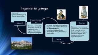Ingeniería griega
• Conocida
principalmente por el
uso de ideas ajenas.
1440 A.C
• Comienza la “edad de
oro griega” donde se
realizan grandes
logros . Incluyendo
templos en Acrópolis.
700 A.C – 400
a.C
• La mayor aportación de los griegos a
la ingeniería fue el descubrimiento
de la propia ciencia.
• Insuperable razonamiento
abstracto de Platón,Aristóteles y
Arquímedes.
Ciencia
• Se conoce a los ingenieros
griegos como los primeros en
crear máquinas bélicas.
• El castillete fue la máquina
bélica mas temible de la
época diseñado por el
ingeniero Epímaco.
Guerras
 