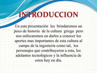 INTRODUCCIONEn esta presentación  les  brindaremos un poco de historia  de la cultura  griega  pero nos enfocaremos en darles a conocer los aportes mas importantes de esta cultura al campo de la ingeniería como tal,  los personajes que contribuyeron a esta, los adelantos tecnológicos y la influencia de estos hoy en día.