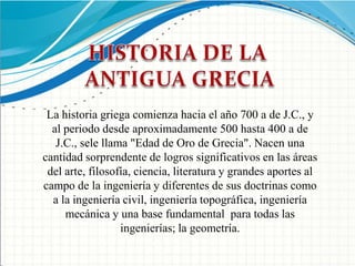 HISTORIA DE LA ANTIGUA GRECIALa historia griega comienza hacia el año 700 a de J.C., y al periodo desde aproximadamente 500 hasta 400 a de J.C., sele llama "Edad de Oro de Grecia". Nacen una cantidad sorprendente de logros significativos en las áreas del arte, filosofía, ciencia, literatura y grandes aportes al campo de la ingeniería y diferentes de sus doctrinas como a la ingeniería civil, ingeniería topográfica, ingeniería mecánica y una base fundamental  para todas las ingenierías; la geometría.