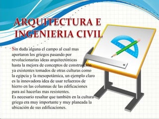 ARQUITECTURA E INGENIERIA CIVILSin duda alguna el campo al cual mas aportaron los griegos pasando por revolucionarias ideas arquitectónicashasta la mejora de conceptos de construcción ya existentes tomados de otras culturas como la egipcia y la mesopotámica, un ejemplo claro es la innovadora idea de usar refuerzos de hierro en las columnas de las edificaciones para así hacerlas mas resistentes.Es necesario resaltar que también en la cultura griega era muy importante y muy planeada la ubicación de sus edificaciones.
