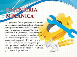 INGENIERIA MECANICALa "Mecánica" fue el primer texto conocido de ingeniería. En este artículo se estudiaban conceptos fundamentales de la ingeniería como la teoría de la palanca. También contiene un diagrama que ilustra un tren de tres engranes, mostrados como círculos, lo que constituye la primera descripción conocida de engranajes. Es más probable que estos no tuvieran dientes, por lo que tuvo que ocurrir mucho deslizamiento antes de que se conociera la ventaja de los dientes y la manera de producirlos.