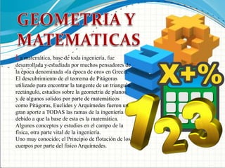  GEOMETRIA Y MATEMATICASLa matemática, base de toda ingeniería, fue desarrollada y estudiada por muchos pensadores de la época denominada «la época de oro» en Grecia.El descubrimiento de el teorema de Pitágoras utilizado para encontrar la tangente de un triangulo rectángulo, estudios sobre la geometría de planos y de algunos solidos por parte de matemáticos como Pitágoras, Euclides y Arquímedes fueron un gran aporte a TODAS las ramas de la ingeniería debido a que la base de esta es la matemática.Algunos conceptos y estudios en el campo de la física, otra parte vital de la ingeniería.Uno muy conocido; el Principio de flotación de los cuerpos por parte del físico Arquímedes.