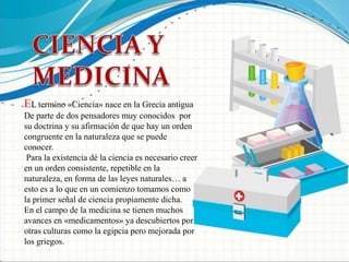 CIENCIA Y MEDICINAEL termino «Ciencia» nace en la Grecia antigua De parte de dos pensadores muy conocidos por su doctrina y su afirmación de que hay un orden congruente en la naturaleza que se puede conocer.Para la existencia dé la ciencia es necesario creer en un orden consistente, repetible en la naturaleza, en forma de las leyes naturales… a esto es a lo que en un comienzo tomamos como la primer señal de ciencia propiamente dicha. En el campo de la medicina se tienen muchos avances en «medicamentos» ya descubiertos por otras culturas como la egipcia pero mejorada por los griegos.
