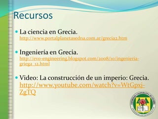 RecursosLa ciencia en Grecia.http://www.portalplanetasedna.com.ar/grecia2.htmIngeniería en Grecia.http://evo-engineering.blogspot.com/2008/10/ingenieria-griega_12.htmlVideo: La construcción de un imperio: Grecia.http://www.youtube.com/watch?v=WtGpxj-ZgTQ