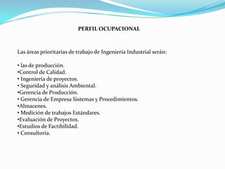 PERFIL OCUPACIONAL



Las áreas prioritarias de trabajo de Ingeniería Industrial serán:

• las de producción.
•Control de Calidad.
• Ingeniería de proyectos.
• Seguridad y análisis Ambiental.
•Gerencia de Producción.
• Gerencia de Empresa Sistemas y Procedimientos.
•Almacenes.
• Medición de trabajos Estándares.
•Evaluación de Proyectos.
•Estudios de Factibilidad.
• Consultoría.
 