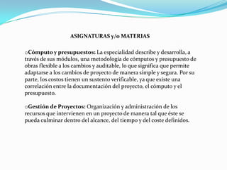 ASIGNATURAS y/o MATERIAS

oCómputo y presupuestos: La especialidad describe y desarrolla, a
través de sus módulos, una metodología de cómputos y presupuesto de
obras flexible a los cambios y auditable, lo que significa que permite
adaptarse a los cambios de proyecto de manera simple y segura. Por su
parte, los costos tienen un sustento verificable, ya que existe una
correlación entre la documentación del proyecto, el cómputo y el
presupuesto.

oGestión de Proyectos: Organización y administración de los
recursos que intervienen en un proyecto de manera tal que éste se
pueda culminar dentro del alcance, del tiempo y del coste definidos.
 