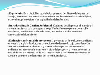 oErgonomía: Es la disciplina tecnológica que trata del diseño de lugares de
trabajo, herramientas y tareas que coinciden con las características fisiológicas,
anatómicas, psicológicas y las capacidades del trabajador.

oIntroducción a la Gestión Ambiental: Conjunto de diligencias al manejo del
sistema ambiental para conseguir un equilibrio adecuado para el desarrollo
económico, crecimiento de la población, uso racional de los recursos y
conservación del ambiente.

oEvaluación ambiental de proyectos: El propósito de la evaluación ambiental
es asegurar, al planificador, que las opciones de desarrollo bajo consideración
sean ambientalmente adecuadas y sustentables y que toda consecuencia
ambiental sea reconocida pronto en el ciclo del proyecto y tomada en cuenta
para el diseño del mismo. Es de vital importancia que el planificador tenga en
cuenta el conjunto de elementos del sistema ambiental,
 