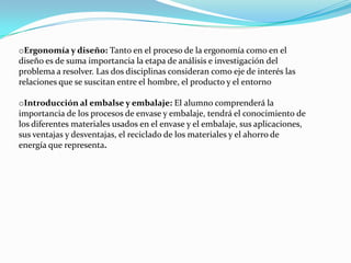 oErgonomía y diseño: Tanto en el proceso de la ergonomía como en el
diseño es de suma importancia la etapa de análisis e investigación del
problema a resolver. Las dos disciplinas consideran como eje de interés las
relaciones que se suscitan entre el hombre, el producto y el entorno

oIntroducción al embalse y embalaje: El alumno comprenderá la
importancia de los procesos de envase y embalaje, tendrá el conocimiento de
los diferentes materiales usados en el envase y el embalaje, sus aplicaciones,
sus ventajas y desventajas, el reciclado de los materiales y el ahorro de
energía que representa.
 
