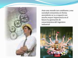 Ante este mundo tan cambiante y una
sociedad consumista en forma
ascendente se va a requerir con
mucha mayor importancia en el
futuro la aportación de
conocimientos del ingeniero
industrial
 