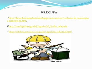 BIBLIOGRAFIA

http://dannyjhoelingindustrtial.blogspot.com/2010/07/evolucion-de-tecnologias-
y-aumento-de.html.

http://es.wikipedia.org/wiki/Ingenier%C3%ADa_industrial.

http://web.fceia.unr.edu.ar/es/grado/ingenieria-industrial.html.
 