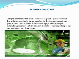 INGERIERIA INDUSTRIAL



La ingeniería industrial es una rama de la ingeniería que se ocupa del
desarrollo, mejora, implantación y evaluación de sistemas integrados de
gente, dinero, conocimientos, información, equipamiento, energía,
materiales y procesos. También trata con el diseño de nuevos prototipos para
ahorrar dinero y hacerlos mejores.
 