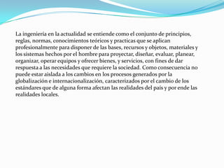 La ingeniería en la actualidad se entiende como el conjunto de principios,
reglas, normas, conocimientos teóricos y practicas que se aplican
profesionalmente para disponer de las bases, recursos y objetos, materiales y
los sistemas hechos por el hombre para proyectar, diseñar, evaluar, planear,
organizar, operar equipos y ofrecer bienes, y servicios, con fines de dar
respuesta a las necesidades que requiere la sociedad. Como consecuencia no
puede estar aislada a los cambios en los procesos generados por la
globalización e internacionalización, caracterizados por el cambio de los
estándares que de alguna forma afectan las realidades del país y por ende las
realidades locales.
 