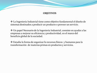 OBJETIVOS


 La Ingeniería Industrial tiene como objetivo fundamental el diseño de
sistemas destinados a producir un producto o proveer un servicio.

 Un papel Necesario de la Ingeniería Industrial, consiste en ayudar a las
empresas a mejorar su eficiencia y productividad, en el marco del
beneficio global de la sociedad.

 Estudia la forma de organizar lo recursos físicos y humanos para la
transformación de materias primas en productos y servicios.
 