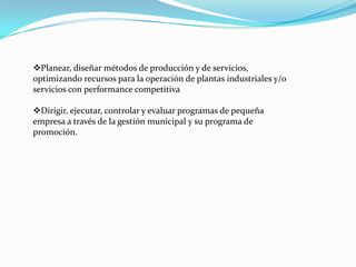 Planear, diseñar métodos de producción y de servicios,
optimizando recursos para la operación de plantas industriales y/o
servicios con performance competitiva

Dirigir, ejecutar, controlar y evaluar programas de pequeña
empresa a través de la gestión municipal y su programa de
promoción.
 