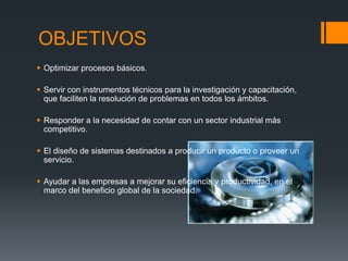 OBJETIVOS
 Optimizar procesos básicos.
 Servir con instrumentos técnicos para la investigación y capacitación,
que faciliten la resolución de problemas en todos los ámbitos.
 Responder a la necesidad de contar con un sector industrial más
competitivo.
 El diseño de sistemas destinados a producir un producto o proveer un
servicio.
 Ayudar a las empresas a mejorar su eficiencia y productividad, en el
marco del beneficio global de la sociedad.
 