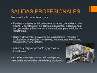 SALIDAS PROFESIONALES
Los estudios te capacitarán para:
 Realizar múltiples actividades relacionadas con el desarrollo,
diseño, y construcción de plantas industriales, edificaciones
aeroportuarias y ferroviarias y instalaciones para edificios no
industriales.
 Dirigir y desarrollar proyectos de instalaciones, montaje o
explotación de equipos mecánicos, instalaciones eléctricas,
electrónicas y energéticas.
 Analizar y mejorar productos y procesos
industriales.
 Acceder a competencias de investigación,
mediante los estudios de máster y doctorado.
 