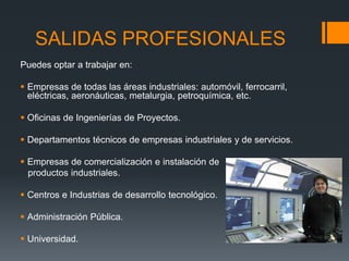 SALIDAS PROFESIONALES
Puedes optar a trabajar en:
 Empresas de todas las áreas industriales: automóvil, ferrocarril,
eléctricas, aeronáuticas, metalurgia, petroquímica, etc.
 Oficinas de Ingenierías de Proyectos.
 Departamentos técnicos de empresas industriales y de servicios.
 Empresas de comercialización e instalación de
productos industriales.
 Centros e Industrias de desarrollo tecnológico.
 Administración Pública.
 Universidad.
 