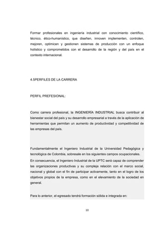 10 
Formar profesionales en ingeniería industrial con conocimiento científico, técnico, ético-humanístico, que diseñen, innoven implementen, controlen, mejoren, optimicen y gestionen sistemas de producción con un enfoque holístico y comprometidos con el desarrollo de la región y del país en el contexto internacional. 
4.5PERFILES DE LA CARRERA 
PERFIL PREFESIONAL: 
Como carrera profesional, la INGENIERÍA INDUSTRIAL busca contribuir al bienestar social del país y su desarrollo empresarial a través de la aplicación de herramientas que permitan un aumento de productividad y competitividad de las empresas del país. Fundamentalmente el Ingeniero Industrial de la Universidad Pedagógica y tecnológica de Colombia, sobresale en los siguientes campos ocupacionales. En consecuencia, el Ingeniero Industrial de la UPTC será capaz de comprender las organizaciones productivas y su compleja relación con el marco social, nacional y global con el fin de participar activamente, tanto en el logro de los objetivos propios de la empresa, como en el elevamiento de la sociedad en general. Para lo anterior, el egresado tendrá formación sólida e integrada en:  