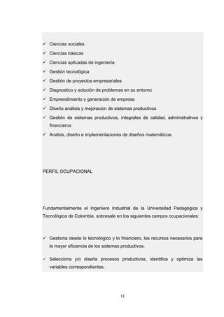 11 
 Ciencias sociales  Ciencias básicas  Ciencias aplicadas de ingeniería  Gestión tecnológica  Gestión de proyectos empresariales  Diagnostico y solución de problemas en su entorno  Emprendimiento y generación de empresa  Diseño análisis y mejoracion de sistemas productivos  Gestión de sistemas productivos, integrales de calidad, administrativos y financieros  Analsis, diseño e implementaciones de diseños matemáticos. PERFIL OCUPACIONAL Fundamentalmente el Ingeniero Industrial de la Universidad Pedagógica y Tecnológica de Colombia, sobresale en los siguientes campos ocupacionales:  Gestiona desde lo tecnológico y lo financiero, los recursos necesarios para la mayor eficiencia de los sistemas productivos.  Selecciona y/o diseña procesos productivos, identifica y optimiza las variables correspondientes.  