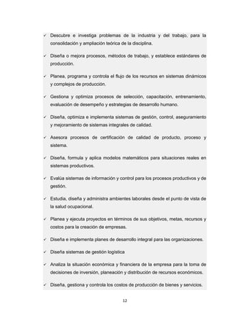 12 
 Descubre e investiga problemas de la industria y del trabajo, para la consolidación y ampliación teórica de la disciplina.  Diseña o mejora procesos, métodos de trabajo, y establece estándares de producción.  Planea, programa y controla el flujo de los recursos en sistemas dinámicos y complejos de producción.  Gestiona y optimiza procesos de selección, capacitación, entrenamiento, evaluación de desempeño y estrategias de desarrollo humano.  Diseña, optimiza e implementa sistemas de gestión, control, aseguramiento y mejoramiento de sistemas integrales de calidad.  Asesora procesos de certificación de calidad de producto, proceso y sistema.  Diseña, formula y aplica modelos matemáticos para situaciones reales en sistemas productivos.  Evalúa sistemas de información y control para los procesos productivos y de gestión.  Estudia, diseña y administra ambientes laborales desde el punto de vista de la salud ocupacional.  Planea y ejecuta proyectos en términos de sus objetivos, metas, recursos y costos para la creación de empresas.  Diseña e implementa planes de desarrollo integral para las organizaciones.  Diseña sistemas de gestión logística  Analiza la situación económica y financiera de la empresa para la toma de decisiones de inversión, planeación y distribución de recursos económicos.  Diseña, gestiona y controla los costos de producción de bienes y servicios.  