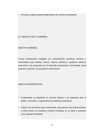 13 
 Formula y evalúa proyectos alternativos de inversión empresarial. 4.6. OBJETIVO DE LA CARRERA. OBJETIVO GENERAL. Formar profesionales integrales con conocimientos científicos, técnicos y humanísticos para diseñar, innovar, mejorar, optimizar y gestionar sistemas productivos, que propendan por el desarrollo empresarial y el bienestar social regional y nacional, con proyección internacional. OBJETIVOS ESPECÍFICOS  Fundamentar al estudiante en ciencias básicas y de ingeniería para el diseño, innovación y mejoramiento de sistemas productivos.  Impartir una formación socio humanística, para generar una actitud analítica y crítica frente a su contexto y entorno inmediato, en su saber y quehacer como Ingeniero Industrial.  