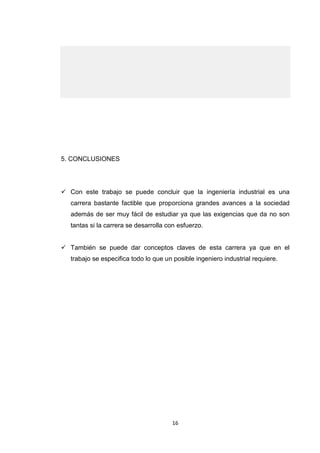16 
5. CONCLUSIONES 
 Con este trabajo se puede concluir que la ingeniería industrial es una carrera bastante factible que proporciona grandes avances a la sociedad además de ser muy fácil de estudiar ya que las exigencias que da no son tantas si la carrera se desarrolla con esfuerzo. 
 También se puede dar conceptos claves de esta carrera ya que en el trabajo se especifica todo lo que un posible ingeniero industrial requiere. 
 