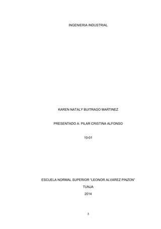 3 
INGENIERIA INDUSTRIAL 
KAREN NATALY BUITRAGO MARTINEZ 
PRESENTADO A: PILAR CRISTINA ALFONSO 
10-01 
ESCUELA NORMAL SUPERIOR “LEONOR ALVAREZ PINZON” 
TUNJA 
2014 
 
