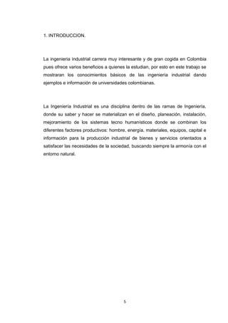 5 
1. INTRODUCCION. 
La ingenieria industrial carrera muy interesante y de gran cogida en Colombia pues ofrece varios beneficios a quienes la estudian, por esto en este trabajo se mostraran los conocimientos básicos de las ingeniería industrial dando ejemplos e información de universidades colombianas. 
La Ingeniería Industrial es una disciplina dentro de las ramas de Ingeniería, donde su saber y hacer se materializan en el diseño, planeación, instalación, mejoramiento de los sistemas tecno humanísticos donde se combinan los diferentes factores productivos: hombre, energía, materiales, equipos, capital e información para la producción industrial de bienes y servicios orientados a satisfacer las necesidades de la sociedad, buscando siempre la armonía con el entorno natural. 
 