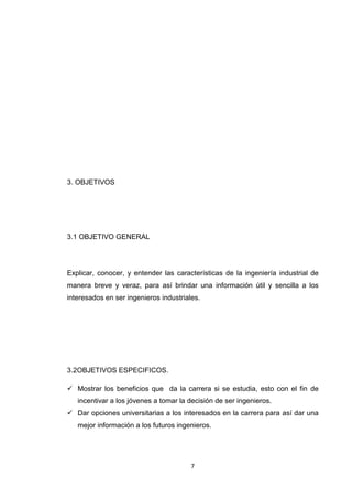 7 
3. OBJETIVOS 
3.1 OBJETIVO GENERAL 
Explicar, conocer, y entender las características de la ingeniería industrial de manera breve y veraz, para así brindar una información útil y sencilla a los interesados en ser ingenieros industriales. 
3.2OBJETIVOS ESPECIFICOS. 
 Mostrar los beneficios que da la carrera si se estudia, esto con el fin de incentivar a los jóvenes a tomar la decisión de ser ingenieros. 
 Dar opciones universitarias a los interesados en la carrera para así dar una mejor información a los futuros ingenieros.  