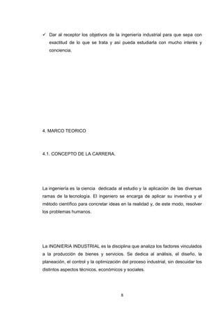 8 
 Dar al receptor los objetivos de la ingeniería industrial para que sepa con exactitud de lo que se trata y así pueda estudiarla con mucho interés y conciencia. 
4. MARCO TEORICO 
4.1. CONCEPTO DE LA CARRERA. 
La ingeniería es la ciencia dedicada al estudio y la aplicación de las diversas ramas de la tecnología. El ingeniero se encarga de aplicar su inventiva y el método científico para concretar ideas en la realidad y, de este modo, resolver los problemas humanos. 
La INGNIERIA INDUSTRIAL es la disciplina que analiza los factores vinculados a la producción de bienes y servicios. Se dedica al análisis, el diseño, la planeación, el control y la optimización del proceso industrial, sin descuidar los distintos aspectos técnicos, económicos y sociales. 
 