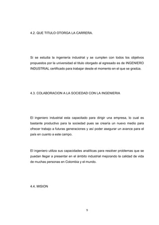9 
4.2. QUE TITULO OTORGA LA CARRERA. 
Si se estudia la ingeniería industrial y se cumplen con todos los objetivos propuestos por la universidad el titulo otorgado al egresado es de INGENIERO INDUSTRIAL certificado para trabajar desde el momento en el que se gradúa. 
4.3. COLABORACION A LA SOCIEDAD CON LA INGENIERIA 
El ingeniero industrial esta capacitado para dirigir una empresa, lo cual es bastante productivo para la sociedad pues se crearía un nuevo medio para ofrecer trabajo a futuras generaciones y así poder asegurar un avance para el país en cuanto a este campo. 
El ingeniero utiliza sus capacidades analíticas para resolver problemas que se puedan llegar a presentar en el ámbito industrial mejorando la calidad de vida de muchas personas en Colombia y el mundo. 
4.4. MISION 
 