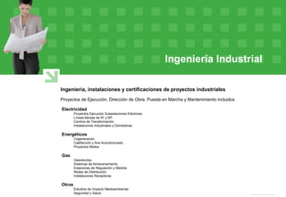 Ingeniería Industrial
Ingeniería, instalaciones y certificaciones de proyectos industriales
Proyectos de Ejecución, Dirección de Obra, Puesta en Marcha y Mantenimiento incluidos
Electricidad
Proyectos Ejecución Subestaciones Eléctricas.
Líneas Aéreas de AT y MT.
Centros de Transformación.
Instalaciones Industriales y Domésticas.
Energéticos
Cogeneración.
Calefacción y Aire Acondicionado.
Proyectos Mixtos.
Gas
Gasoductos.
Sistemas de Almacenamiento.
Estaciones de Regulación y Medida.
Redes de Distribución.
Instalaciones Receptoras.
Otros
Estudios de Impacto Medioambiental.
Seguridad y Salud.
 