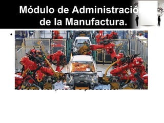 • La fabricación de cualquier producto,
requiere desde el punto de vista
tecnológico, la aplicación de procesos
químicos y físicos para alterar la
geometría, las propiedades y el aspecto
de determinado material inicial, con el fin
de elaborar piezas o productos.
Módulo de Administración
de la Manufactura.
 