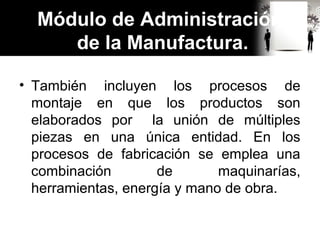 • También incluyen los procesos de
montaje en que los productos son
elaborados por la unión de múltiples
piezas en una única entidad. En los
procesos de fabricación se emplea una
combinación de maquinarías,
herramientas, energía y mano de obra.
Módulo de Administración
de la Manufactura.
 