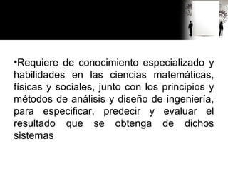 •Requiere de conocimiento especializado y
habilidades en las ciencias matemáticas,
físicas y sociales, junto con los principios y
métodos de análisis y diseño de ingeniería,
para especificar, predecir y evaluar el
resultado que se obtenga de dichos
sistemas
 