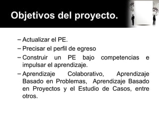 Objetivos del proyecto.
– Actualizar el PE.
– Precisar el perfil de egreso
– Construir un PE bajo competencias e
impulsar el aprendizaje.
– Aprendizaje Colaborativo, Aprendizaje
Basado en Problemas, Aprendizaje Basado
en Proyectos y el Estudio de Casos, entre
otros.
 
