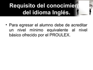 Requisito del conocimiento
del idioma Inglés.
• Para egresar el alumno debe de acreditar
un nivel mínimo equivalente al nivel
básico ofrecido por el PROULEX.
 