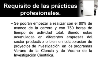 Requisito de las prácticas
profesionales.
– Se podrán empezar a realizar con el 80% de
avance de la carrera y con 750 horas de
tiempo de actividad total. Siendo estas
acumuladas en diferentes empresas del
sector productivo o bien en colaboración de
proyectos de investigación, en los programas
Verano de la Ciencia y de Verano de la
Investigación Científica.
 