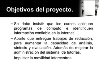 Objetivos del proyecto.
– Se debe insistir que los cursos apliquen
programas de cómputo e identifiquen
información confiable en la internet.
– Aparte que entregue trabajos de redacción,
para aumentar la capacidad de análisis,
síntesis y evaluación. Además de mejorar la
administración del sistema de tutorías.
– Impulsar la movilidad intercentros.
 