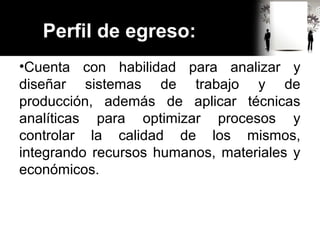 Perfil de egreso:
•Cuenta con habilidad para analizar y
diseñar sistemas de trabajo y de
producción, además de aplicar técnicas
analíticas para optimizar procesos y
controlar la calidad de los mismos,
integrando recursos humanos, materiales y
económicos.
 