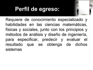 Perfil de egreso:
Requiere de conocimiento especializado y
habilidades en las ciencias matemáticas,
físicas y sociales, junto con los principios y
métodos de análisis y diseño de ingeniería,
para especificar, predecir y evaluar el
resultado que se obtenga de dichos
sistemas
 