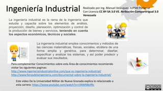 La ingeniería industrial es la rama de la ingeniería que
estudia y capacita sobre los elementos de análisis,
proyección, diseño, planeación, optimización y control de
la producción de bienes y servicios, teniendo en cuenta
los aspectos económicos, técnicos y sociales.
La ingeniería industrial emplea conocimientos y métodos de
las ciencias matemáticas, físicas, sociales, etcétera de una
forma amplia y genérica, para determinar, diseñar,
especificar y analizar los sistemas, y así poder predecir y
evaluar sus resultados.
Ingeniería Industrial Realizado por Ing. Manuel Velásquez. IUPSM Porlamar
Con Licencia CC BY-SA 3.0 VE. Atribución-CompartirIgual 3.0
Venezuela
Para complementar Conocimientos sobre esta Área de conocimientos recomiendo
visitar las siguientes paginas:
http://www.ingenieriaindustrialonline.com/que-es-ingeniería-industrial/
http://www.fierasdelaingenieria.com/documental-sobre-la-ingenieria-industrial/
Este video De la Universidad Militar de Nueva Granada explica lo relacionado a
esta carrera: https://www.youtube.com/watch?v=rJl4WNBofRc
 