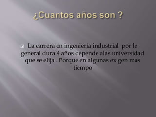  La carrera en ingeniería industrial por lo
general dura 4 años depende alas universidad
que se elija . Porque en algunas exigen mas
tiempo
 