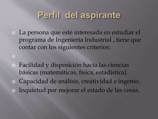  La persona que esté interesada en estudiar el
programa de Ingeniería Industrial , tiene que
contar con los siguientes criterios:

 Facilidad y disposición hacia las ciencias
básicas (matemáticas, física, estadística).
 Capacidad de análisis, creatividad e ingenio.
 Inquietud por mejorar el estado de las cosas.
 
