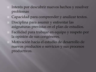  Interés por descubrir nuevos hechos y resolver
problemas
 Capacidad para comprender y analizar textos.
 Disciplina para asumir y enfrentar las
asignaturas previstas en el plan de estudios.
 Facilidad para trabajar en equipo y respeto por
la opinión de sus congéneres.
 Motivación hacia el estudio de desarrollo de
nuevos productos o servicios y sus procesos
productivos.
 